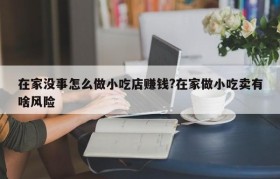 在家没事怎么做小吃店赚钱?在家做小吃卖有啥风险